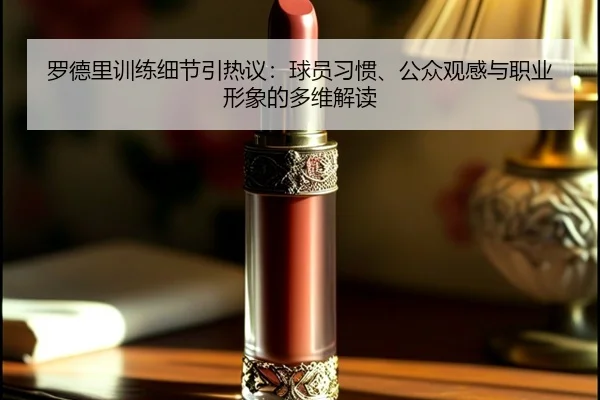 罗德里训练细节引热议：球员习惯、公众观感与职业形象的多维解读