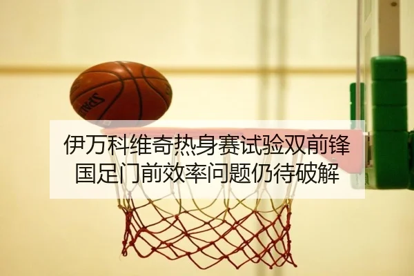 伊万科维奇热身赛试验双前锋 国足门前效率问题仍待破解