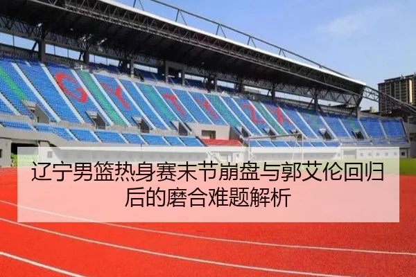 辽宁男篮热身赛末节崩盘与郭艾伦回归后的磨合难题解析